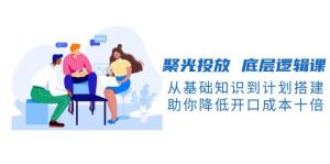 聚光投放底层逻辑课，从基础知识到计划搭建，助你降低开口成本十倍-创纪