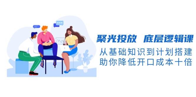 聚光投放底层逻辑课，从基础知识到计划搭建，助你降低开口成本十倍-创纪