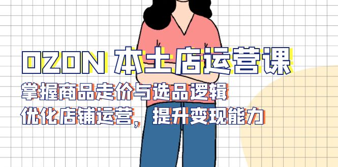 OZON 本土店运营课,掌握商品走价与选品逻辑,优化店铺运营,提升变现能力-创纪