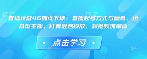 直播运营46期线下课：直播起号方式与复盘、运营型主播、付费混合投放、短视频流量叠-创纪