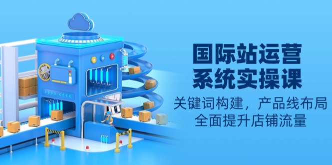 国际站运营系统实操课:关键词构建,产品线布局,全面提升店铺流量-创纪