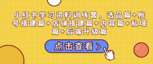 小红书学习资料训练营，选品篇+账号搭建篇+店铺搭建篇+内容篇+私域篇+后端升级篇-创纪