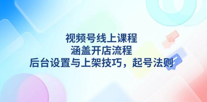视频号线上课程详解,涵盖开店流程,后台设置与上架技巧,起号法则-创纪