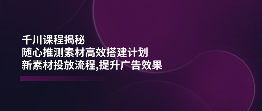 千川课程揭秘：随心推测素材高效搭建计划,新素材投放流程,提升广告效果-创纪