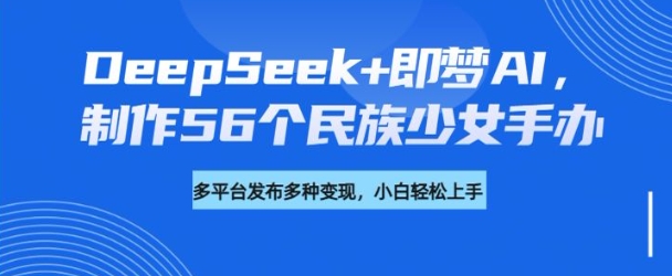 DeepSeek+即梦AI,制作56个民族少女手办,附详细教程+变现方向-创纪