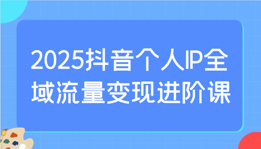 2025抖音个人IP全域流量变现进阶课：选爆品、抖音付费投流、千川投流实操及优化等-创纪