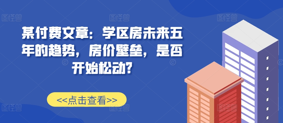 某付费文章：学区房未来五年的趋势，房价壁垒，是否开始松动?-创纪