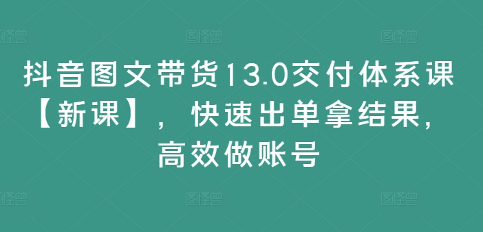 抖音图文带货13.0交付体系课【新课】,快速出单拿结果,高效做账号