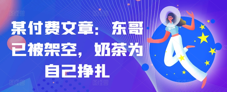 某付费文章：东哥已被架空，奶茶为自己挣扎!!-创纪