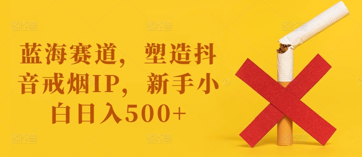 蓝海赛道，塑造抖音戒烟IP，新手小白日入500+【揭秘】-创纪