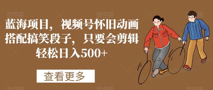 蓝海项目，视频号怀旧动画搭配搞笑段子，只要会剪辑轻松日入500+【揭秘】-创纪