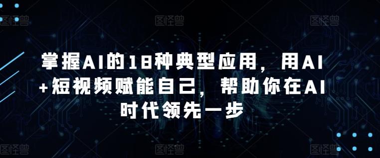 掌握AI的18种典型应用，用AI+短视频赋能自己，帮助你在AI时代领先一步-创纪