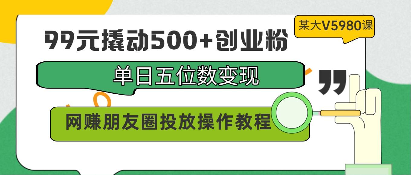 99元撬动500+创业粉，单日五位数变现，网赚朋友圈投放操作教程价值5980！-创纪