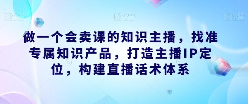 做一个会卖课的知识主播，找准专属知识产品，打造主播IP定位，构建直播话术体系-创纪