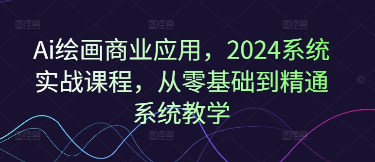 Ai绘画商业应用，2024系统实战课程，从零基础到精通系统教学-创纪