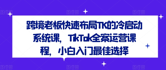 跨境老板快速布局TK的冷启动系统课，TikTok全案运营课程，小白入门最佳选择-创纪