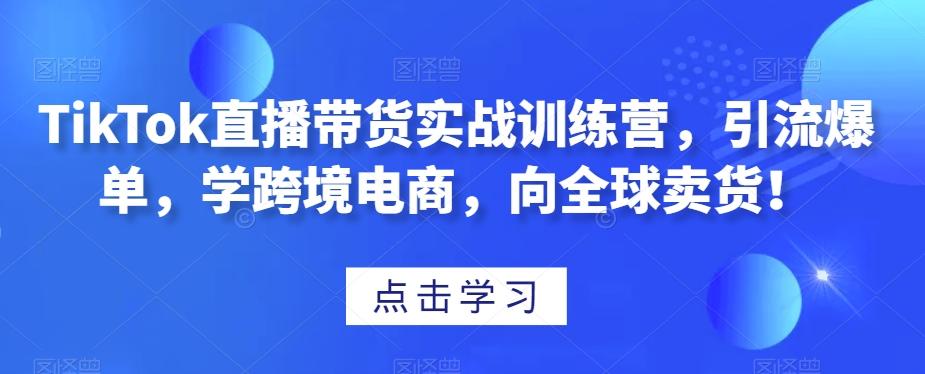 TikTok直播带货实战训练营，引流爆单，学跨境电商，向全球卖货！-创纪