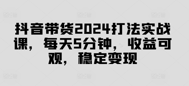 抖音带货2024打法实战课，每天5分钟，收益可观，稳定变现【揭秘】-创纪