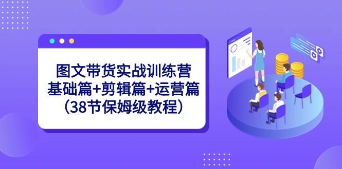 图文带货实战训练营：基础篇+剪辑篇+运营篇（38节保姆级教程）-创纪