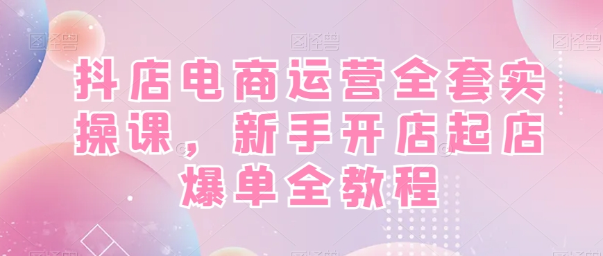 抖店电商运营全套实操课，新手开店起店爆单全教程-创纪