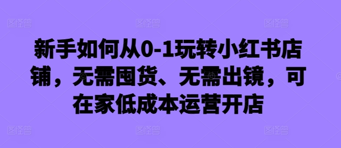 新手如何从0-1玩转小红书店铺，无需囤货、无需出镜，可在家低成本运营开店-创纪