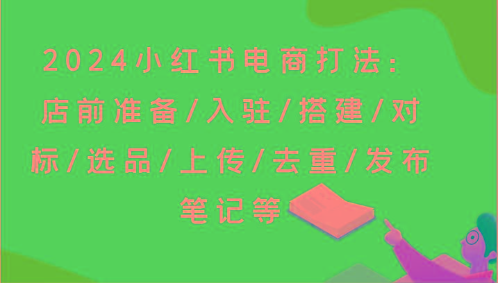 2024小红书电商打法：店前准备/入驻/搭建/对标/选品/上传/去重/发布笔记等-创纪