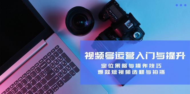 视频号运营入门与提升：定位策略与操作技巧，爆款短视频选题与拍摄-创纪