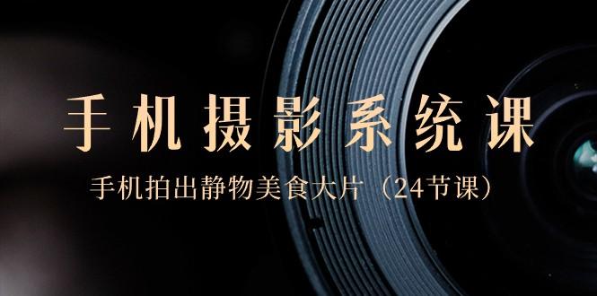 0基础手机摄影系统课，手机拍出静物美食大片（24节课）-创纪