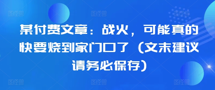 某付费文章：战火，可能真的快要烧到家门口了 (文末建议请务必保存)-创纪