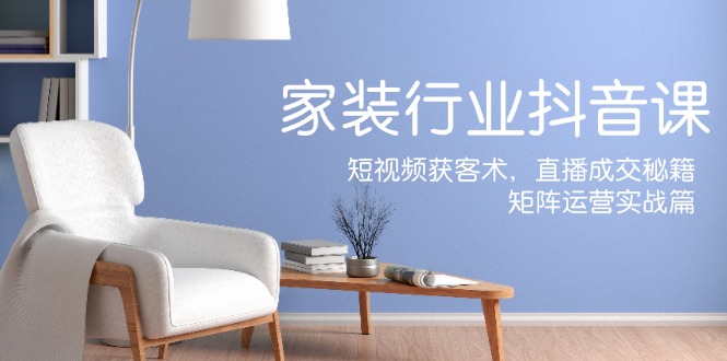 家装抖音课：短视频获客术，直播成交秘籍，矩阵运营实战篇-创纪