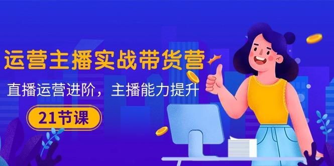 运营主播·实战带货营：直播运营 进阶，主播 能力提升(21节课-创纪