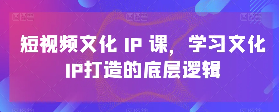 短视频文化IP课，学习文化IP打造的底层逻辑-创纪