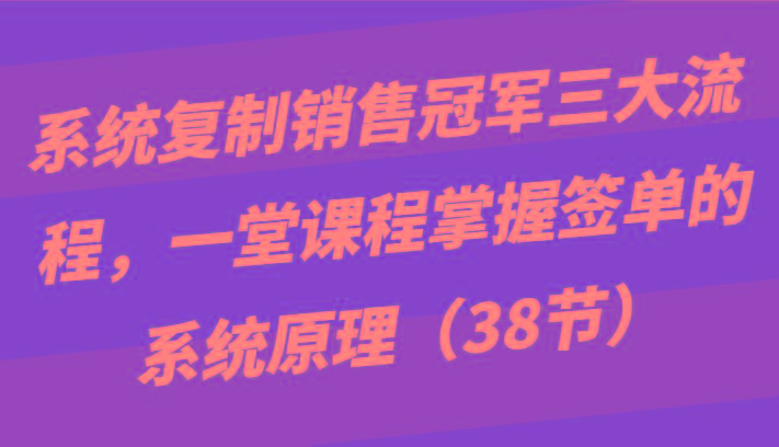 系统复制销售冠军三大流程，一堂课程掌握签单的系统原理(38节)-创纪