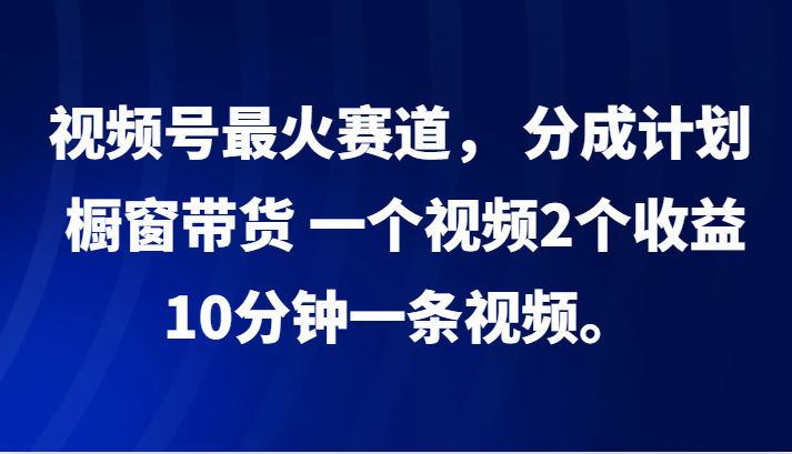 视频号最火赛道， 分成计划， 橱窗带货，一个视频2个收益，10分钟一条视频。-创纪