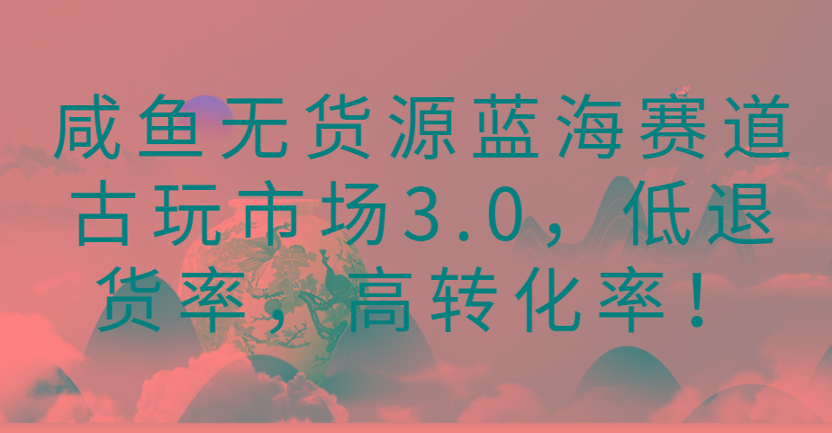 咸鱼无货源蓝海赛道古玩市场3.0，低退货率，高转化率！-创纪