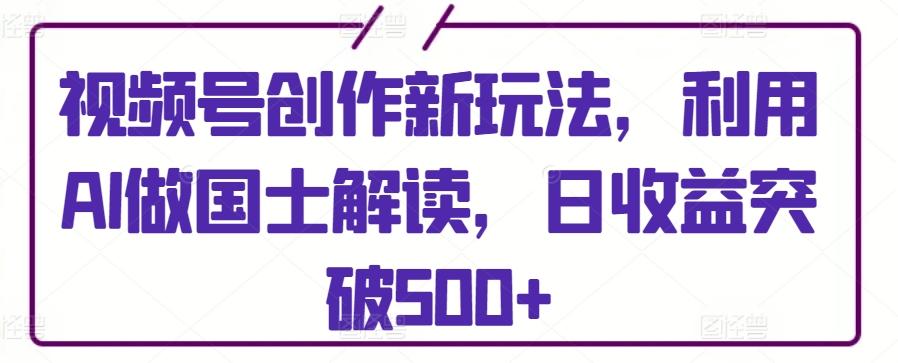 视频号创作新玩法，利用AI做国士解读，日收益突破500+【揭秘】-创纪