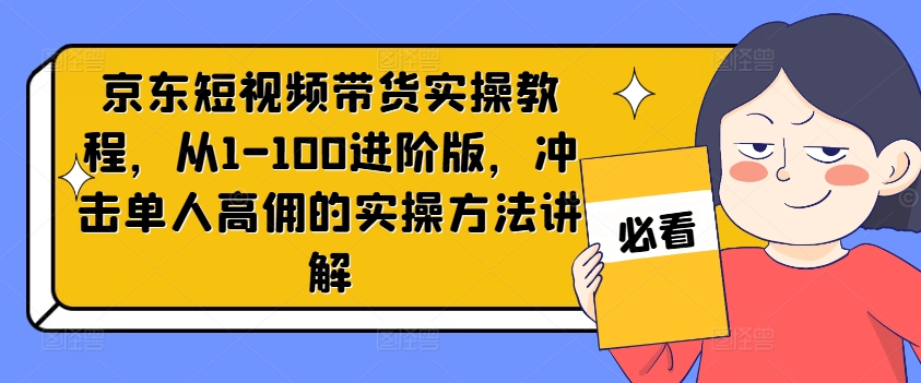京东短视频带货实操教程，从1-100进阶版，冲击单人高佣的实操方法讲解-创纪