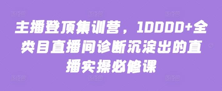 主播登顶集训营，10000+全类目直播间诊断沉淀出的直播实操必修课-创纪