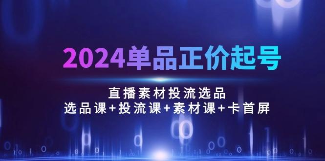 2024单品正价起号，直播素材投流选品：选品课+投流课+素材课+卡首屏/100节-创纪