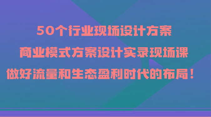 50个行业现场设计方案，商业模式方案设计实录现场课，做好流量和生态盈利时代的布局！-创纪