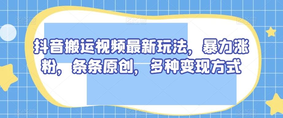 抖音搬运视频最新玩法，暴力涨粉，条条原创，多种变现方式【揭秘】-创纪