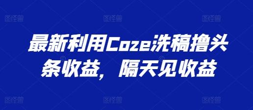 最新利用Coze洗稿撸头条收益，隔天见收益【揭秘】-创纪