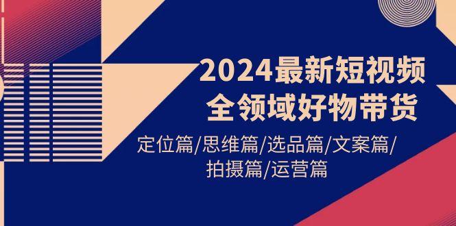 (9818期)2024最新短视频全领域好物带货 定位篇/思维篇/选品篇/文案篇/拍摄篇/运营篇-创纪