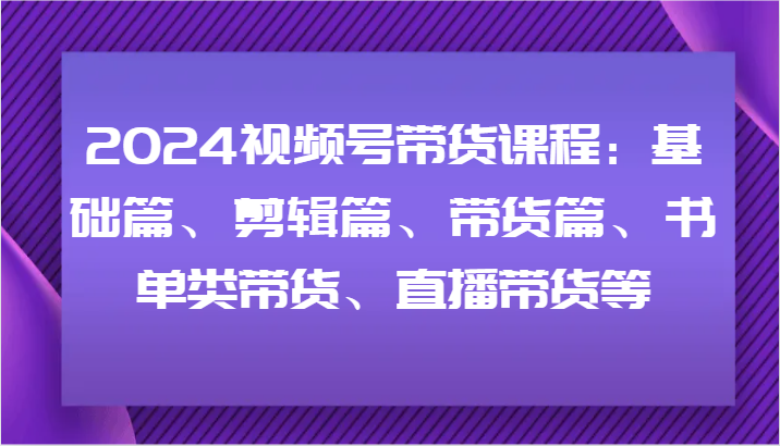 2024视频号带货课程：基础篇、剪辑篇、带货篇、书单类带货、直播带货等-创纪