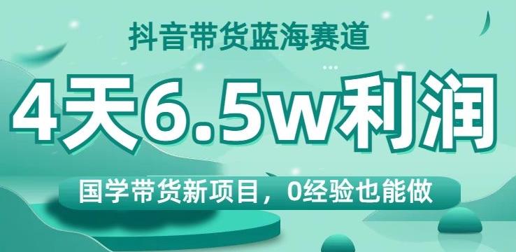 抖音带货蓝海赛道，国学带货新项目，0经验也能做，4天6.5w利润【揭秘】-创纪