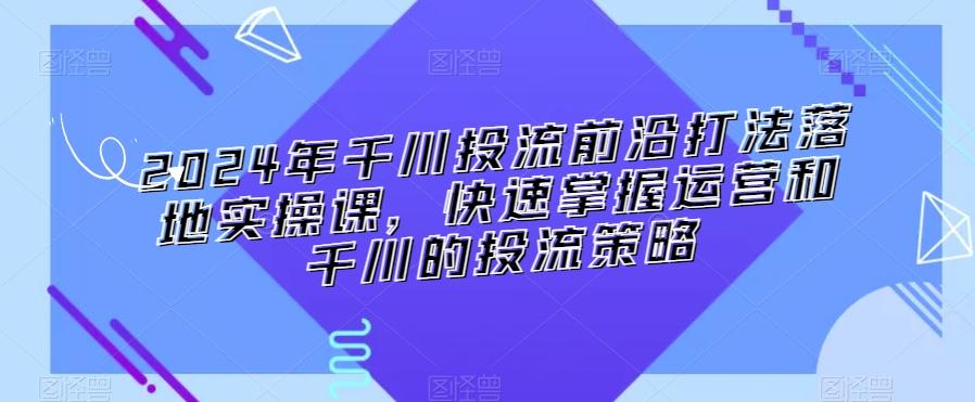 2024年千川投流前沿打法落地实操课，快速掌握运营和千川的投流策略-创纪