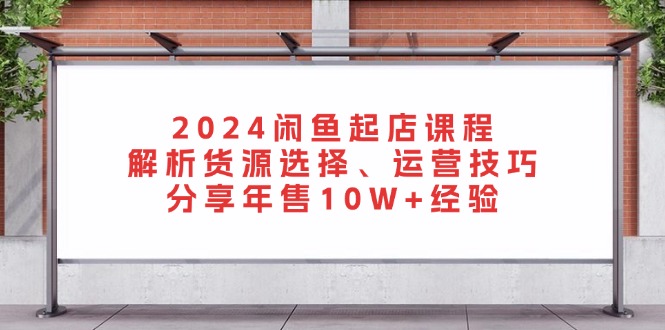 2024闲鱼起店课程：解析货源选择、运营技巧，分享年售10W+经验-创纪