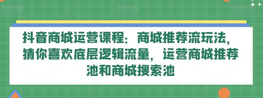 抖音商城运营课程：商城推荐流玩法，猜你喜欢底层逻辑流量，运营商城推荐池和商城搜索池-创纪