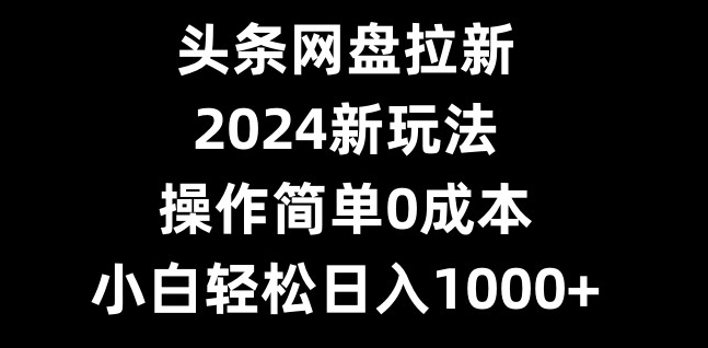 头条网盘拉新，2024新玩法，操作简单0成本，小白轻松日入1000+-创纪