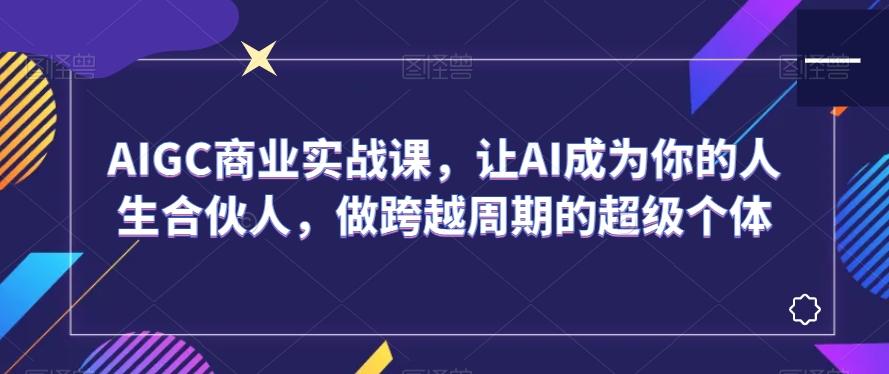 AIGC商业实战课，让AI成为你的人生合伙人，做跨越周期的超级个体-创纪